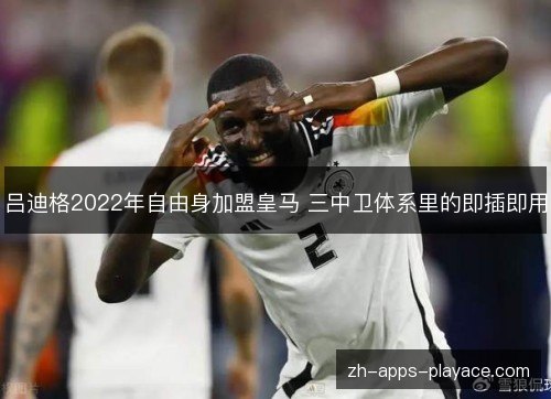 吕迪格2022年自由身加盟皇马 三中卫体系里的即插即用